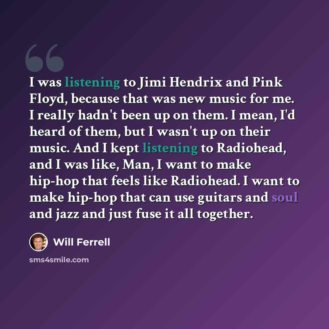 “I was listening to Jimi Hendrix and Pink Floyd, because that was new music for me. I really hadn't been up on them. I mean, I'd heard of them, but I wasn't up on their music. And I kept listening to Radiohead, and I was like, Man, I want to make hip-hop that feels like Radiohead. I want to make…” quote by Will Ferrell