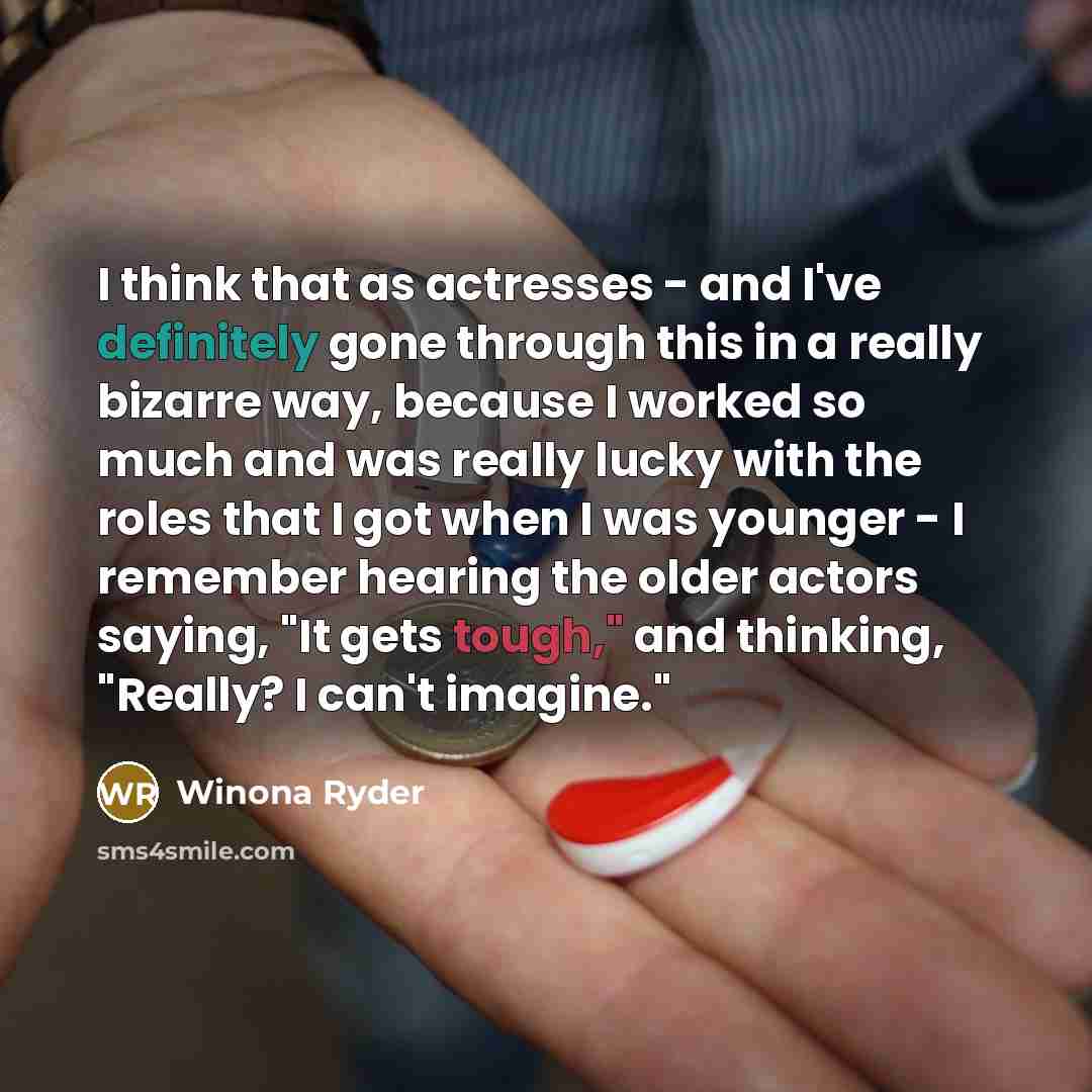 “I think that as actresses - and I've definitely gone through this in a really bizarre way, because I worked so much and was really lucky with the roles that I got when I was younger - I remember hearing the older actors saying, "It gets tough," and thinking, "Really? I can't imagine."” quote by Winona Ryder