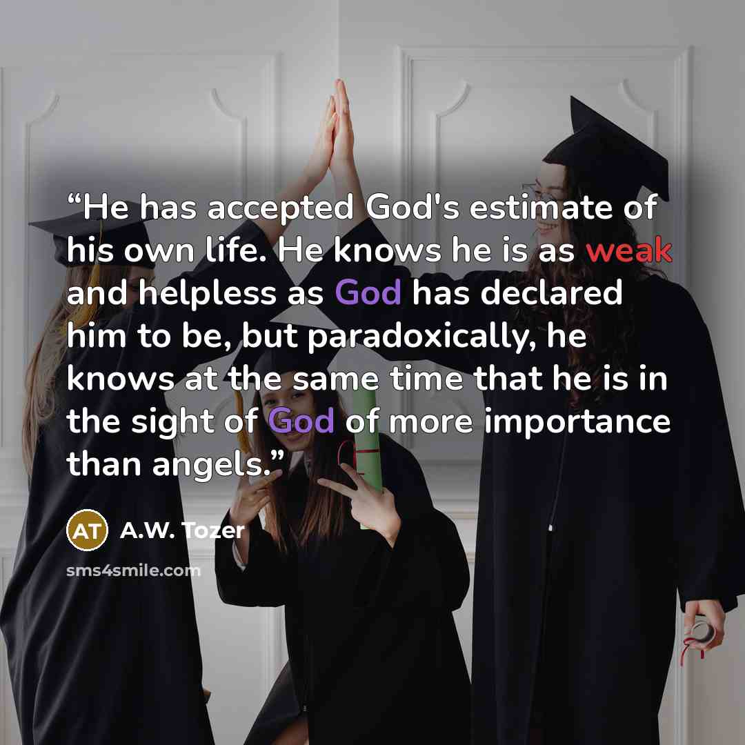 “He has accepted God's estimate of his own life. He knows he is as weak and helpless as God has declared him to be, but paradoxically, he knows at the same time that he is in the sight of God of more importance than angels.” quote by A.W. Tozer