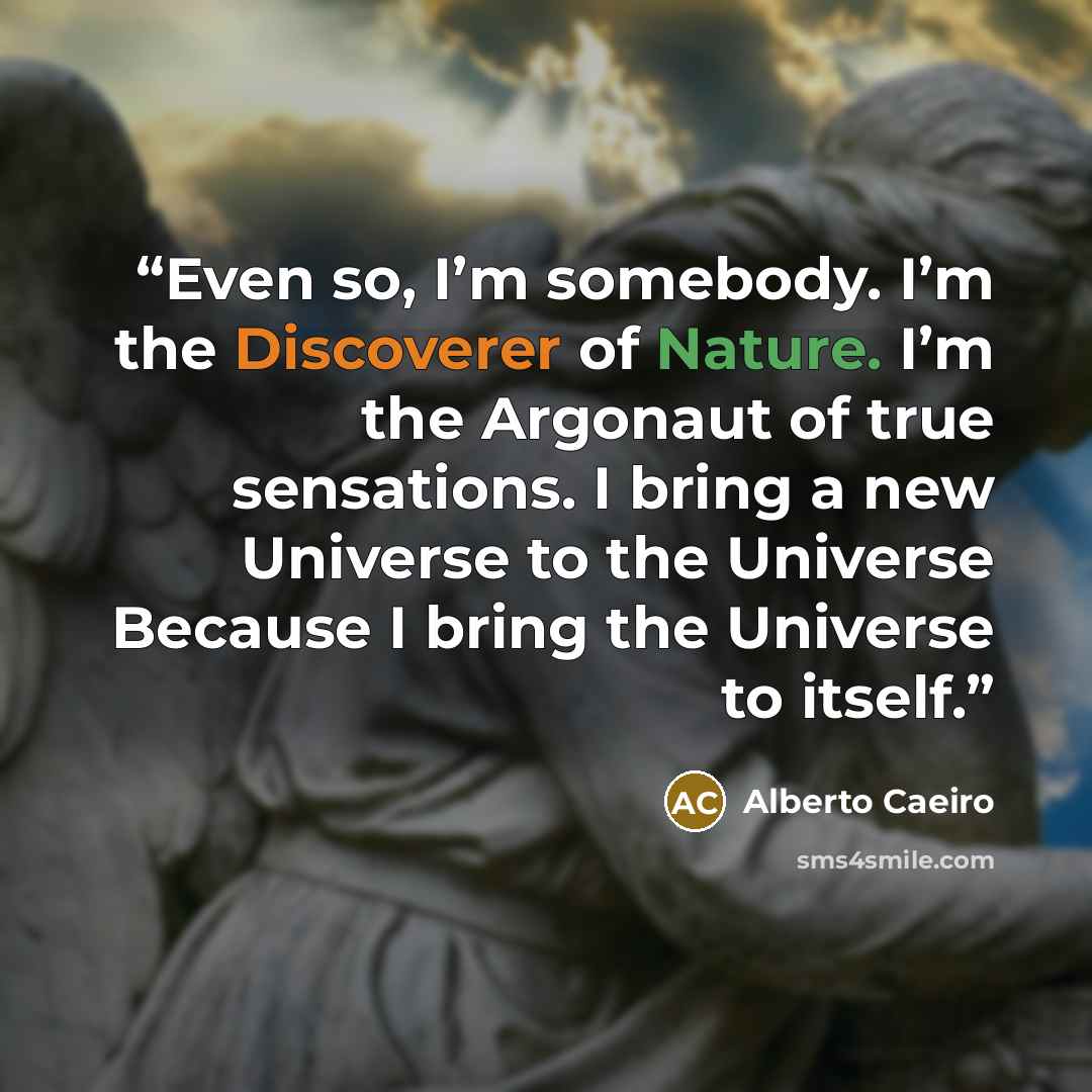 “Even so, I’m somebody. I’m the Discoverer of Nature. I’m the Argonaut of true sensations. I bring a new Universe to the Universe Because I bring the Universe to itself.” quote by Alberto Caeiro