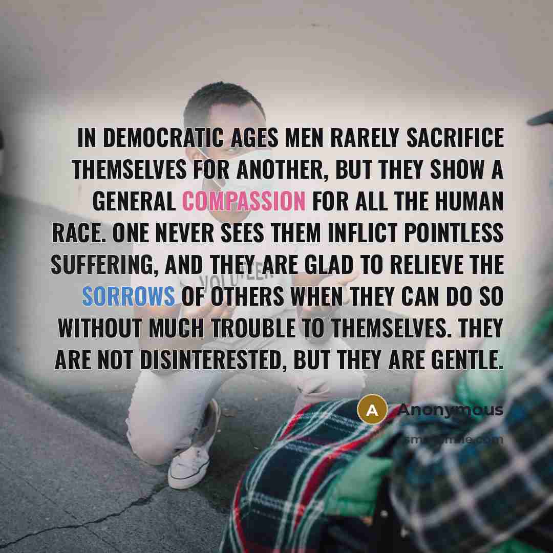 “In democratic ages men rarely sacrifice themselves for another, but they show a general compassion for all the human race. One never sees them inflict pointless suffering, and they are glad to relieve the sorrows of others when they can do so without much trouble to themselves. They are not…” quote by Anonymous