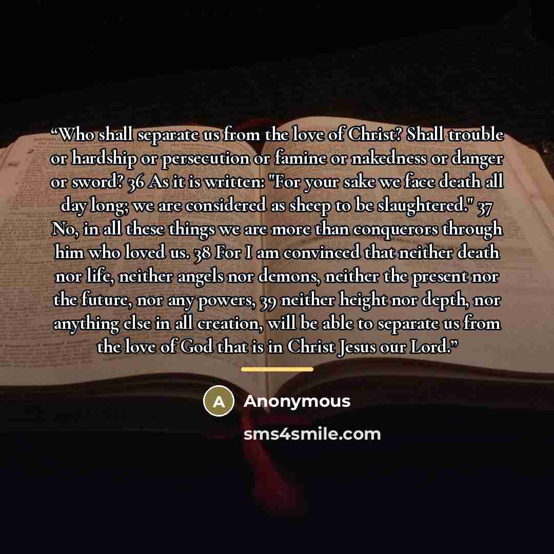 “Who shall separate us from the love of Christ? Shall trouble or hardship or persecution or famine or nakedness or danger or sword? 36 As it is written: "For your sake we face death all day long; we are considered as sheep to be slaughtered." 37 No, in all these things we are more than conquerors…” quote by Anonymous