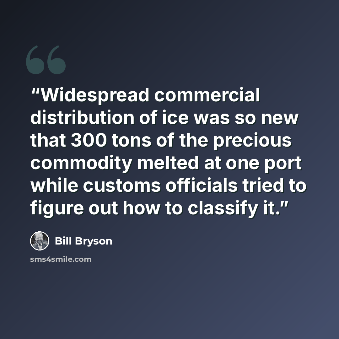 “Widespread commercial distribution of ice was so new that 300 tons of the precious commodity melted at one port while customs officials tried to figure out how to classify it.” quote by Bill Bryson