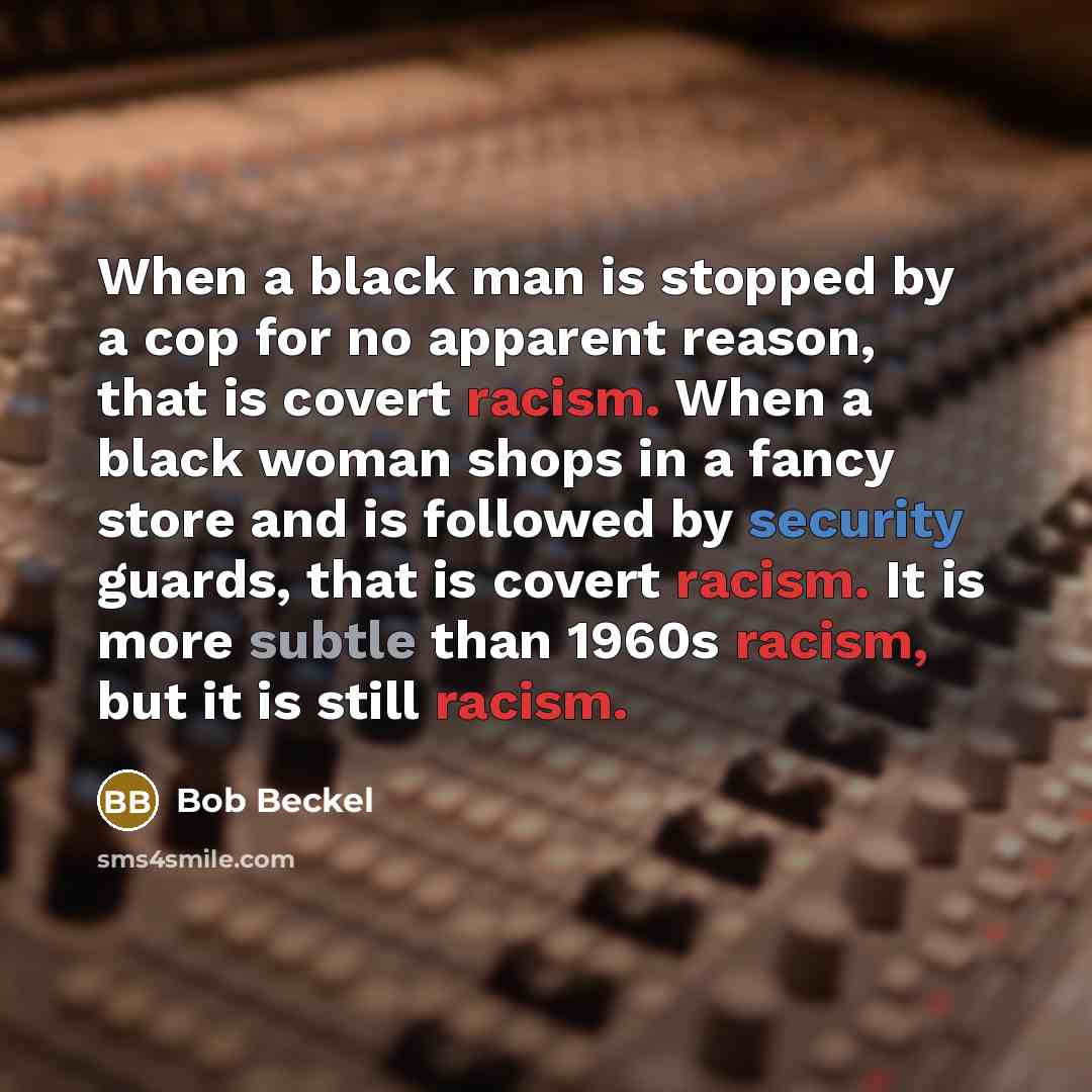 “When a black man is stopped by a cop for no apparent reason, that is covert racism. When a black woman shops in a fancy store and is followed by security guards, that is covert racism. It is more subtle than 1960s racism, but it is still racism.” quote by Bob Beckel