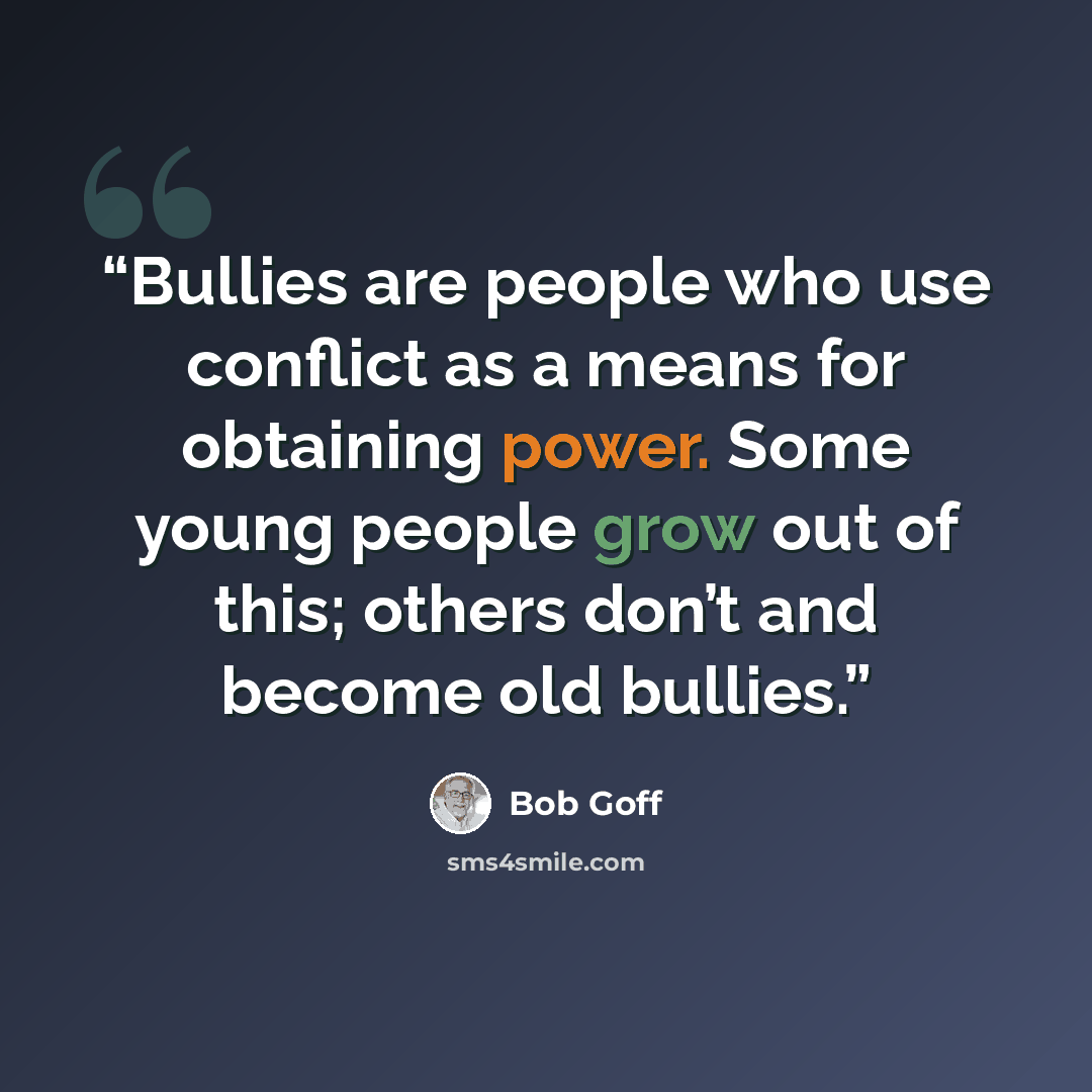“Bullies are people who use conflict as a means for obtaining power. Some young people grow out of this; others don’t and become old bullies.” quote by Bob Goff
