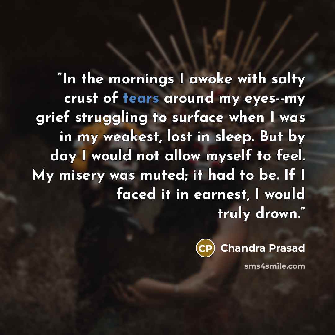 “In the mornings I awoke with salty crust of tears around my eyes--my grief struggling to surface when I was in my weakest, lost in sleep. But by day I would not allow myself to feel. My misery was muted; it had to be. If I faced it in earnest, I would truly drown.” quote by Chandra Prasad