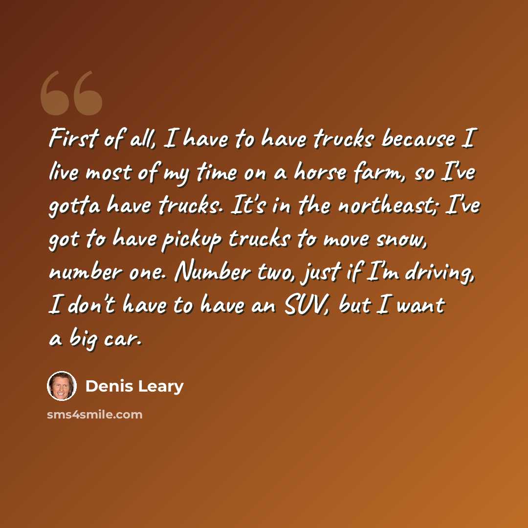 “First of all, I have to have trucks because I live most of my time on a horse farm, so I've gotta have trucks. It's in the northeast; I've got to have pickup trucks to move snow, number one. Number two, just if I'm driving, I don't have to have an SUV, but I want a big car.” quote by Denis Leary
