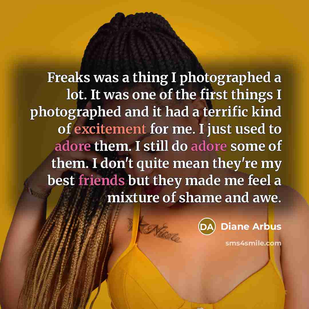 “Freaks was a thing I photographed a lot. It was one of the first things I photographed and it had a terrific kind of excitement for me. I just used to adore them. I still do adore some of them. I don't quite mean they're my best friends but they made me feel a mixture of shame and awe.” quote by Diane Arbus