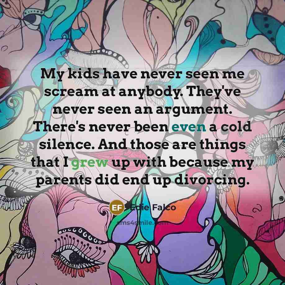 “My kids have never seen me scream at anybody. They've never seen an argument. There's never been even a cold silence. And those are things that I grew up with because my parents did end up divorcing.” quote by Edie Falco