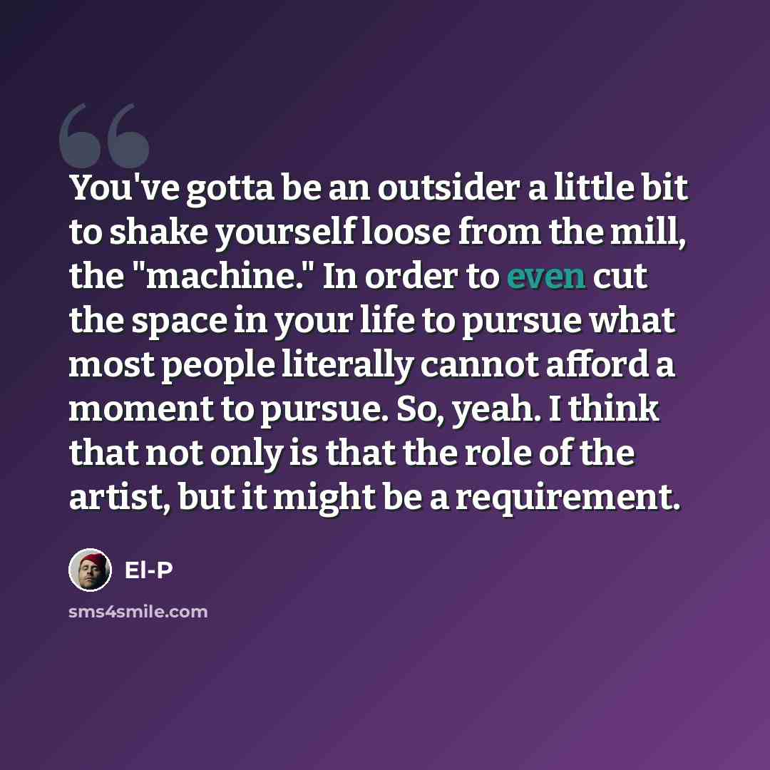 “You've gotta be an outsider a little bit to shake yourself loose from the mill, the "machine." In order to even cut the space in your life to pursue what most people literally cannot afford a moment to pursue. So, yeah. I think that not only is that the role of the artist, but it might be a…” quote by El-P