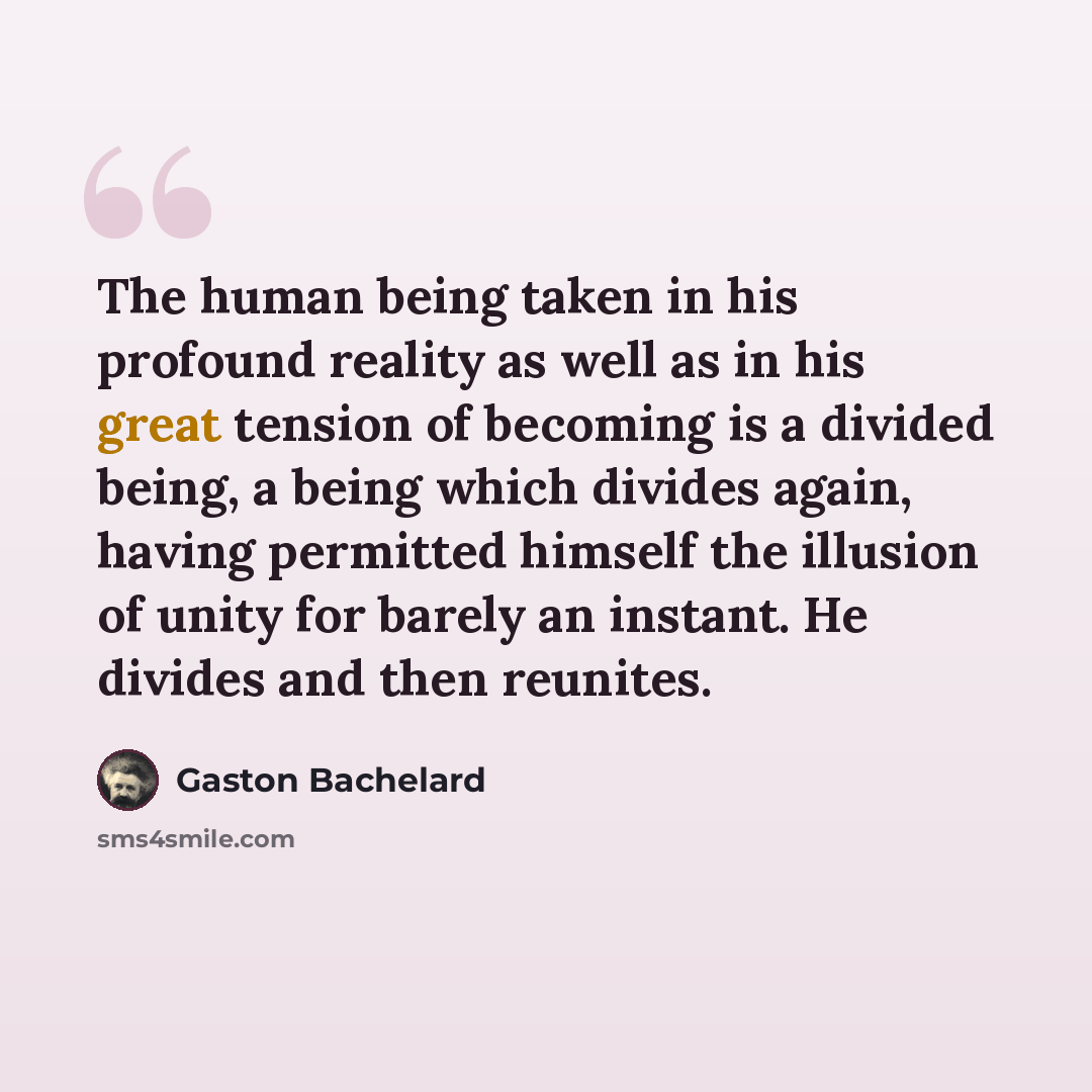 “The human being taken in his profound reality as well as in his great tension of becoming is a divided being, a being which divides again, having permitted himself the illusion of unity for barely an instant. He divides and then reunites.” quote by Gaston Bachelard