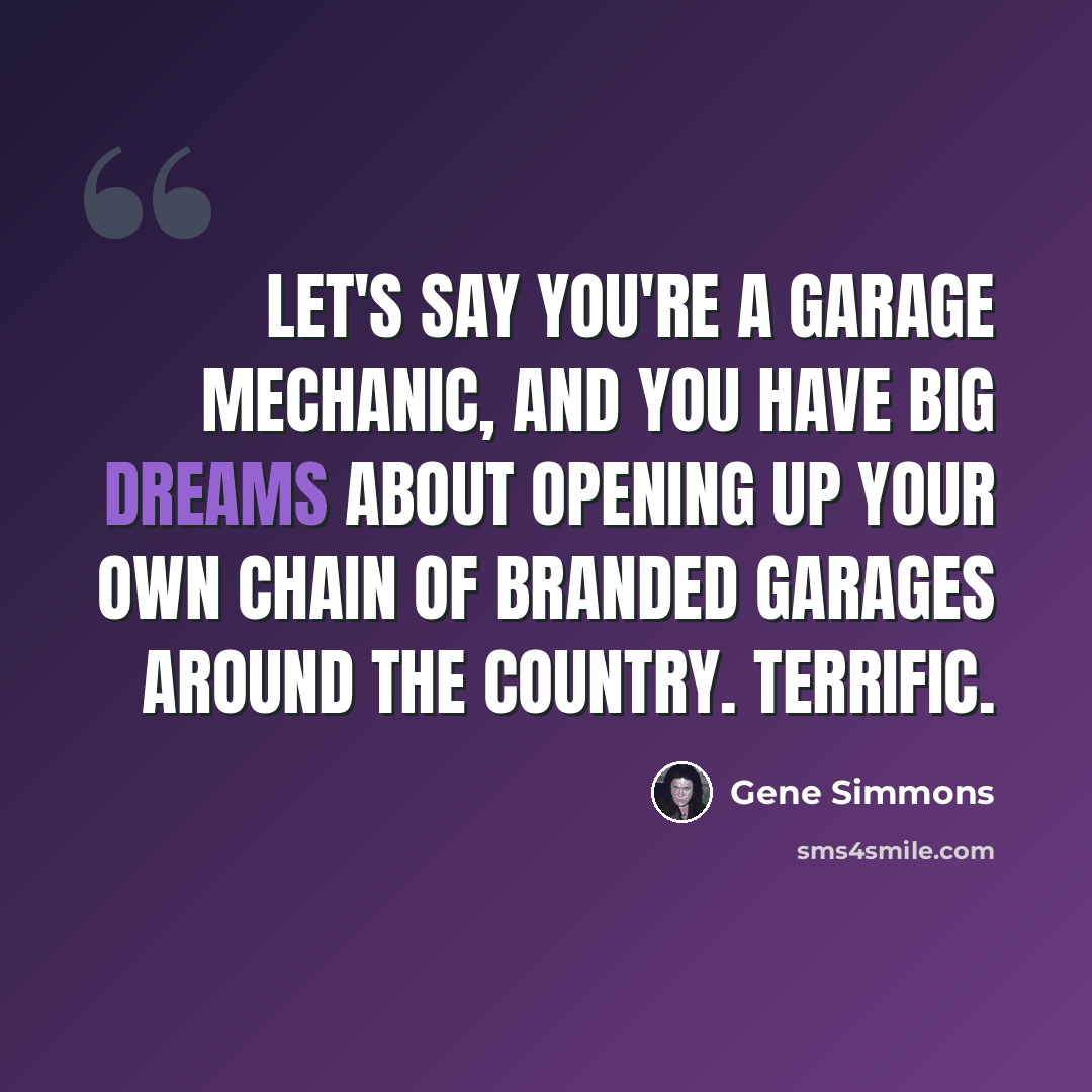 “Let's say you're a garage mechanic, and you have big dreams about opening up your own chain of branded garages around the country. Terrific.” quote by Gene Simmons