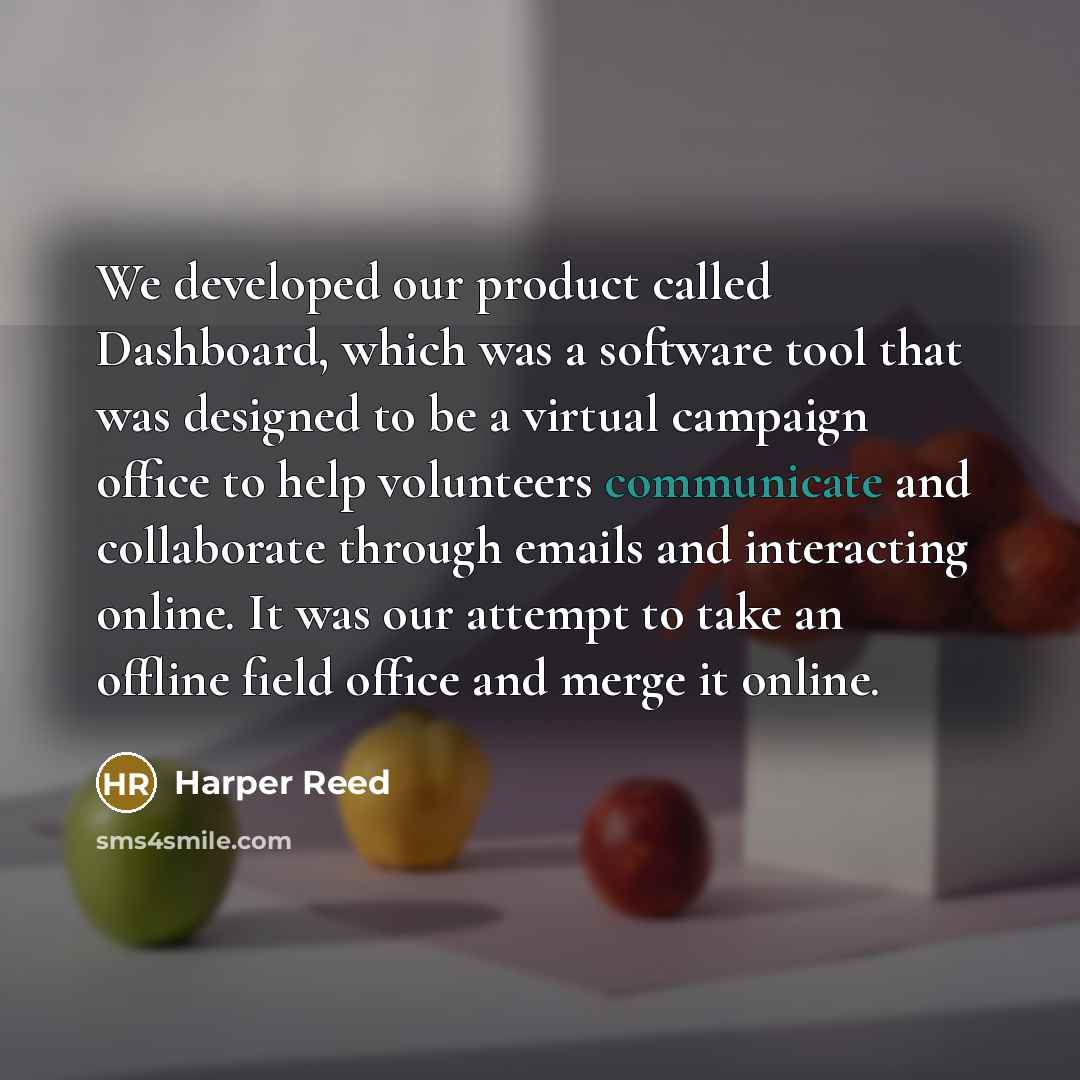 “We developed our product called Dashboard, which was a software tool that was designed to be a virtual campaign office to help volunteers communicate and collaborate through emails and interacting online. It was our attempt to take an offline field office and merge it online.” quote by Harper Reed