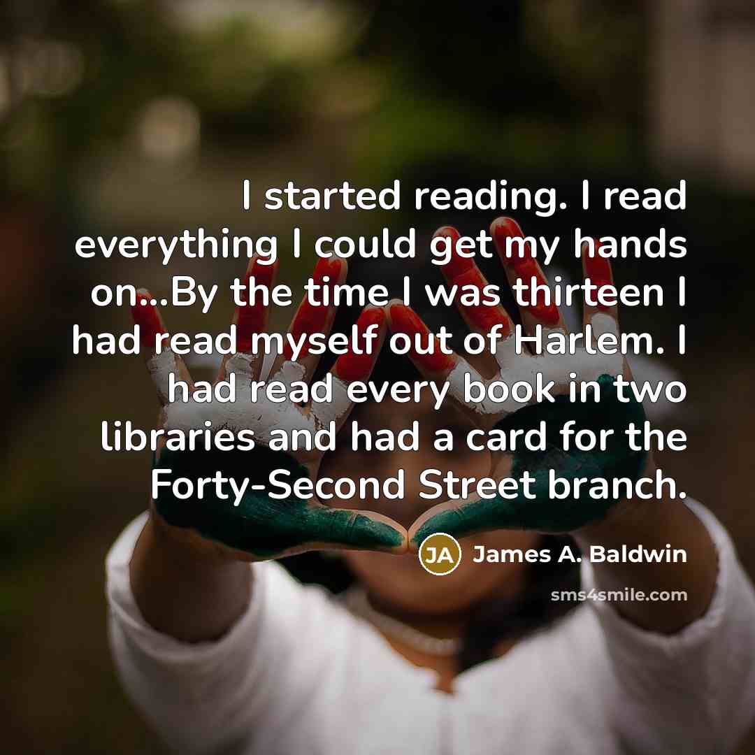 “I started reading. I read everything I could get my hands on...By the time I was thirteen I had read myself out of Harlem. I had read every book in two libraries and had a card for the Forty-Second Street branch.” quote by James A. Baldwin