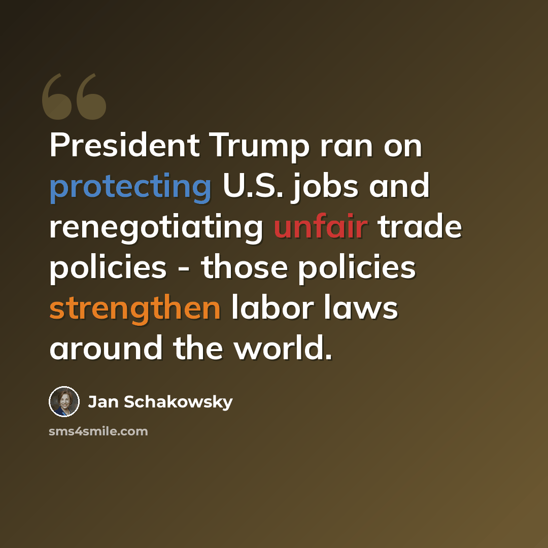 “President Trump ran on protecting U.S. jobs and renegotiating unfair trade policies - those policies strengthen labor laws around the world.” quote by Jan Schakowsky