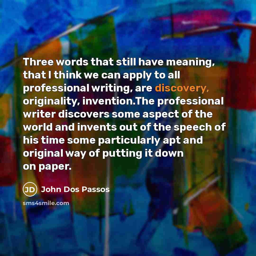 “Three words that still have meaning, that I think we can apply to all professional writing, are discovery, originality, invention.The professional writer discovers some aspect of the world and invents out of the speech of his time some particularly apt and original way of putting it down on paper.” quote by John Dos Passos