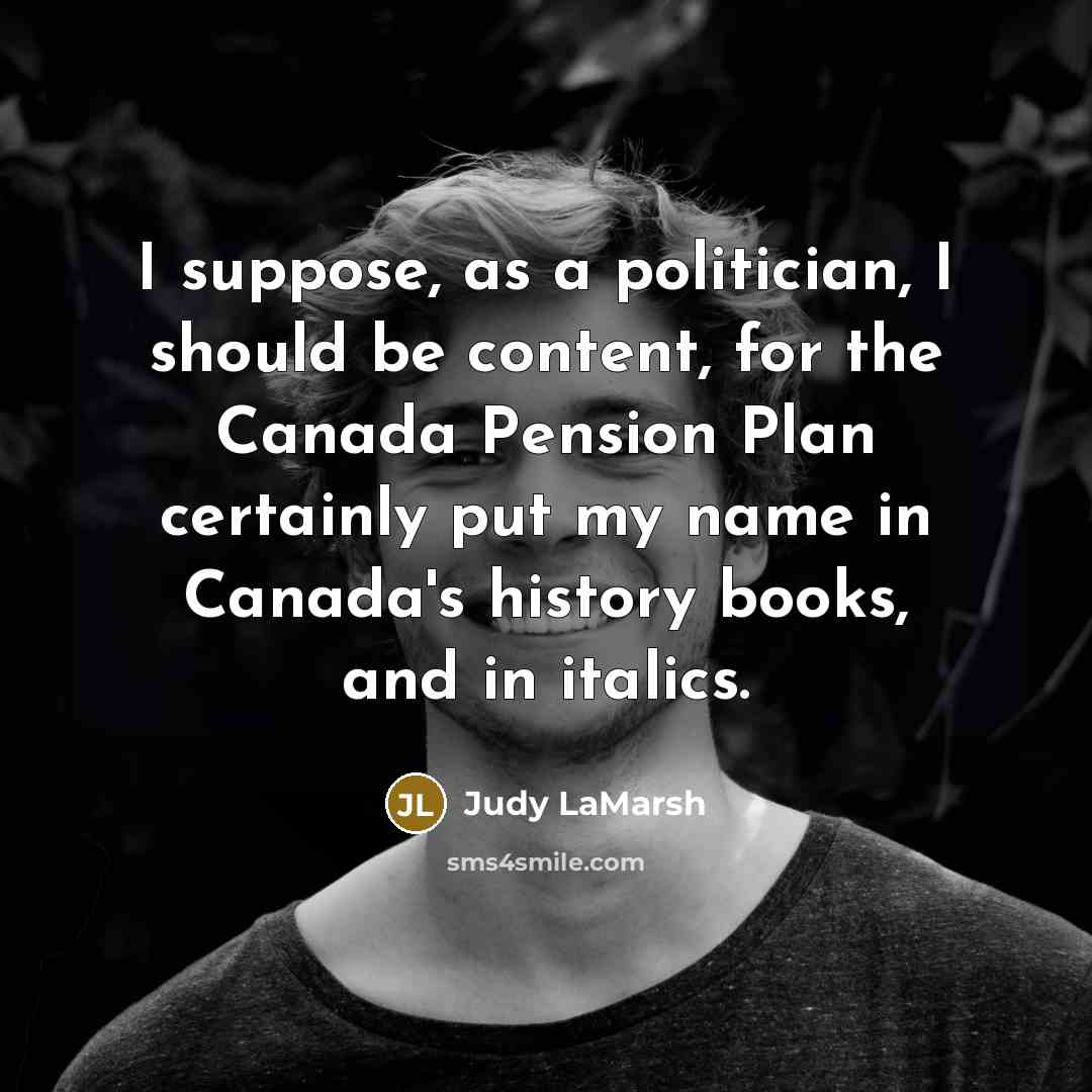 “I suppose, as a politician, I should be content, for the Canada Pension Plan certainly put my name in Canada's history books, and in italics.” quote by Judy LaMarsh