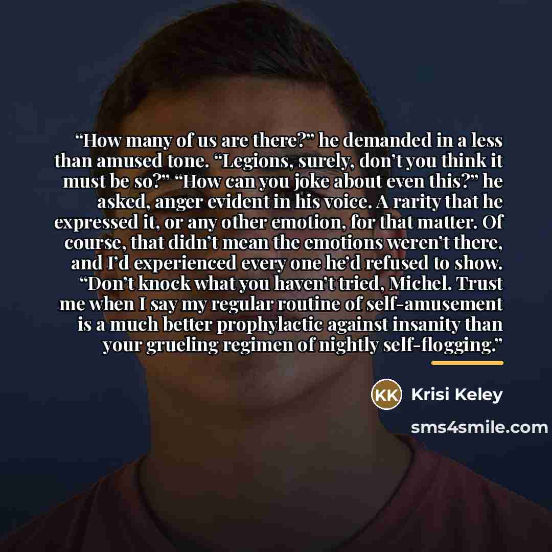 “How many of us are there?” he demanded in a less than amused tone. “Legions, surely, don’t you think it must be so?” “How can you joke about even this?” he asked, anger evident in his voice. A rarity that he expressed it, or any other emotion, for that matter. Of course, that didn’t mean the…” quote by Krisi Keley