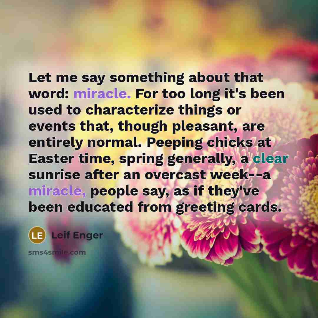 “Let me say something about that word: miracle. For too long it's been used to characterize things or events that, though pleasant, are entirely normal. Peeping chicks at Easter time, spring generally, a clear sunrise after an overcast week--a miracle, people say, as if they've been educated from…” quote by Leif Enger