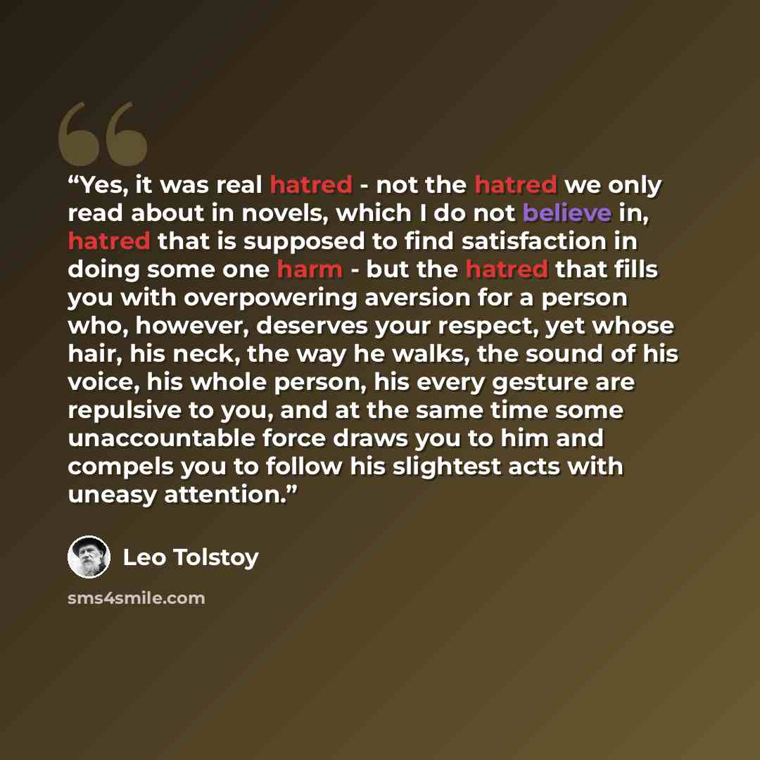 “Yes, it was real hatred - not the hatred we only read about in novels, which I do not believe in, hatred that is supposed to find satisfaction in doing some one harm - but the hatred that fills you with overpowering aversion for a person who, however, deserves your respect, yet whose hair, his…” quote by Leo Tolstoy