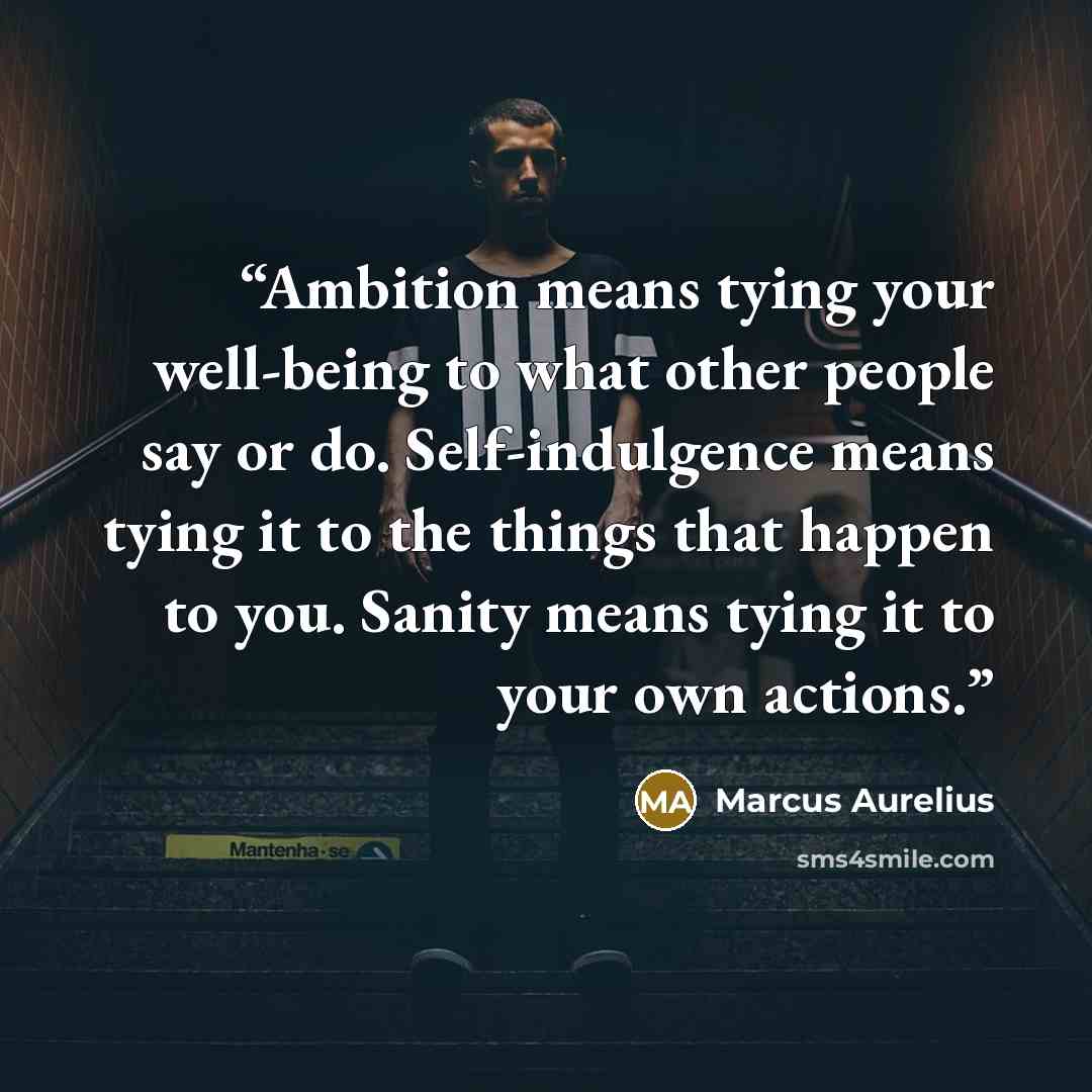 “Ambition means tying your well-being to what other people say or do. Self-indulgence means tying it to the things that happen to you. Sanity means tying it to your own actions.” quote by Marcus Aurelius