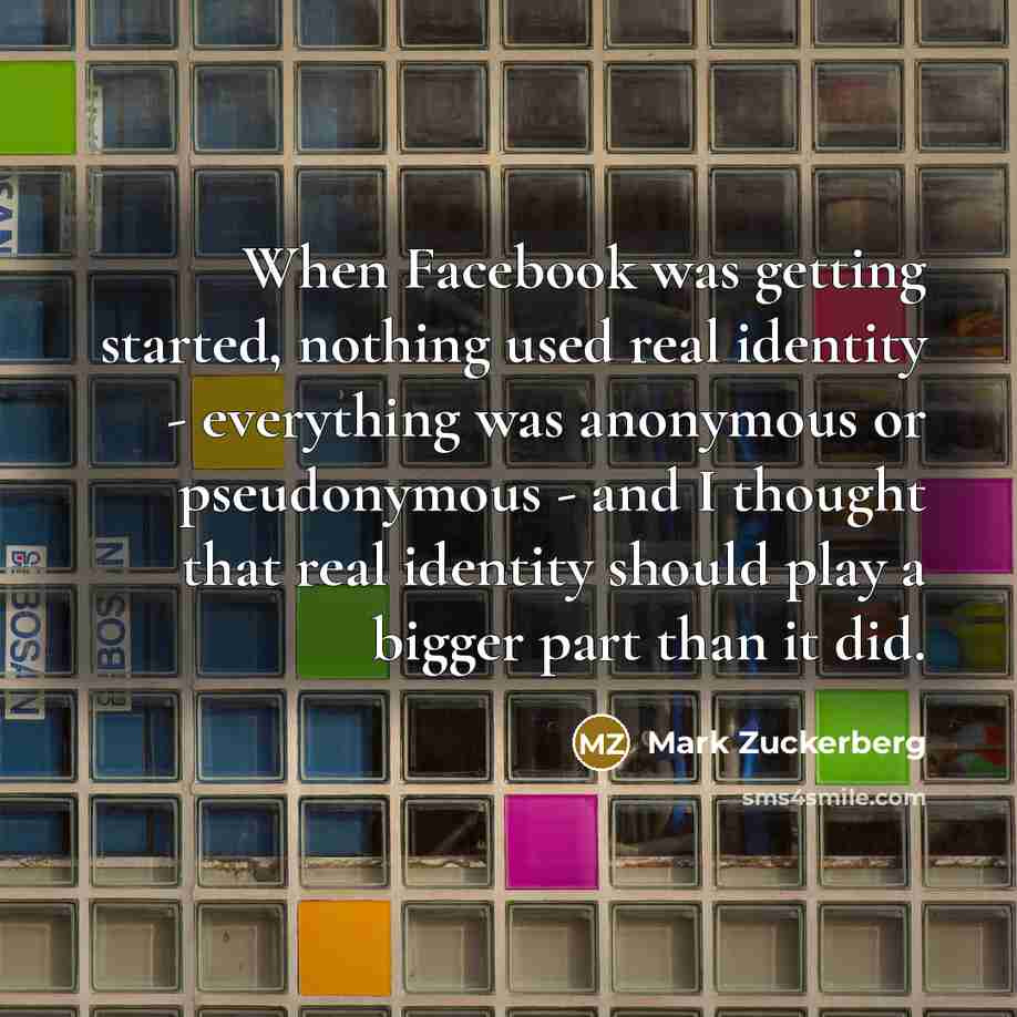 “When Facebook was getting started, nothing used real identity - everything was anonymous or pseudonymous - and I thought that real identity should play a bigger part than it did.” quote by Mark Zuckerberg