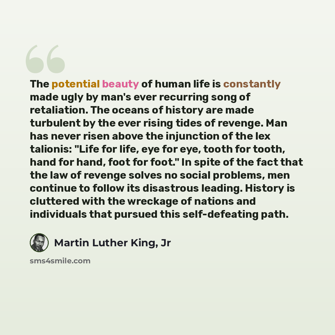“The potential beauty of human life is constantly made ugly by man's ever recurring song of retaliation. The oceans of history are made turbulent by the ever rising tides of revenge. Man has never risen above the injunction of the lex talionis: "Life for life, eye for eye, tooth for tooth, hand for…” quote by Martin Luther King, Jr