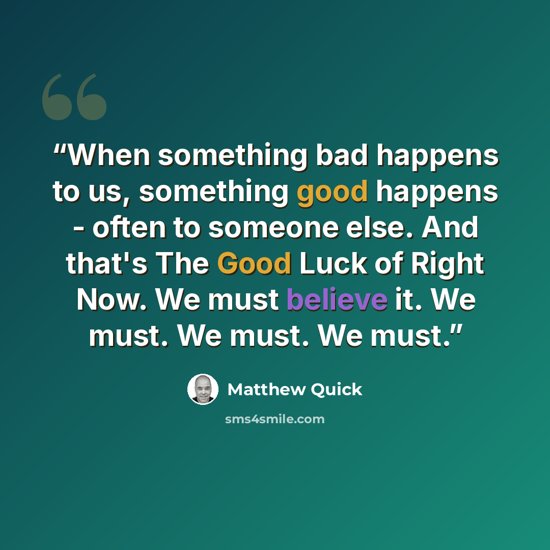 “When something bad happens to us, something good happens - often to someone else. And that's The Good Luck of Right Now. We must believe it. We must. We must. We must.” quote by Matthew Quick
