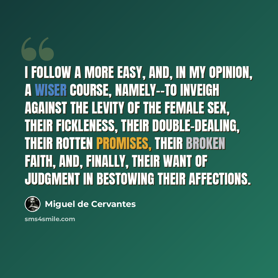 “I follow a more easy, and, in my opinion, a wiser course, namely--to inveigh against the levity of the female sex, their fickleness, their double-dealing, their rotten promises, their broken faith, and, finally, their want of judgment in bestowing their affections.” quote by Miguel de Cervantes