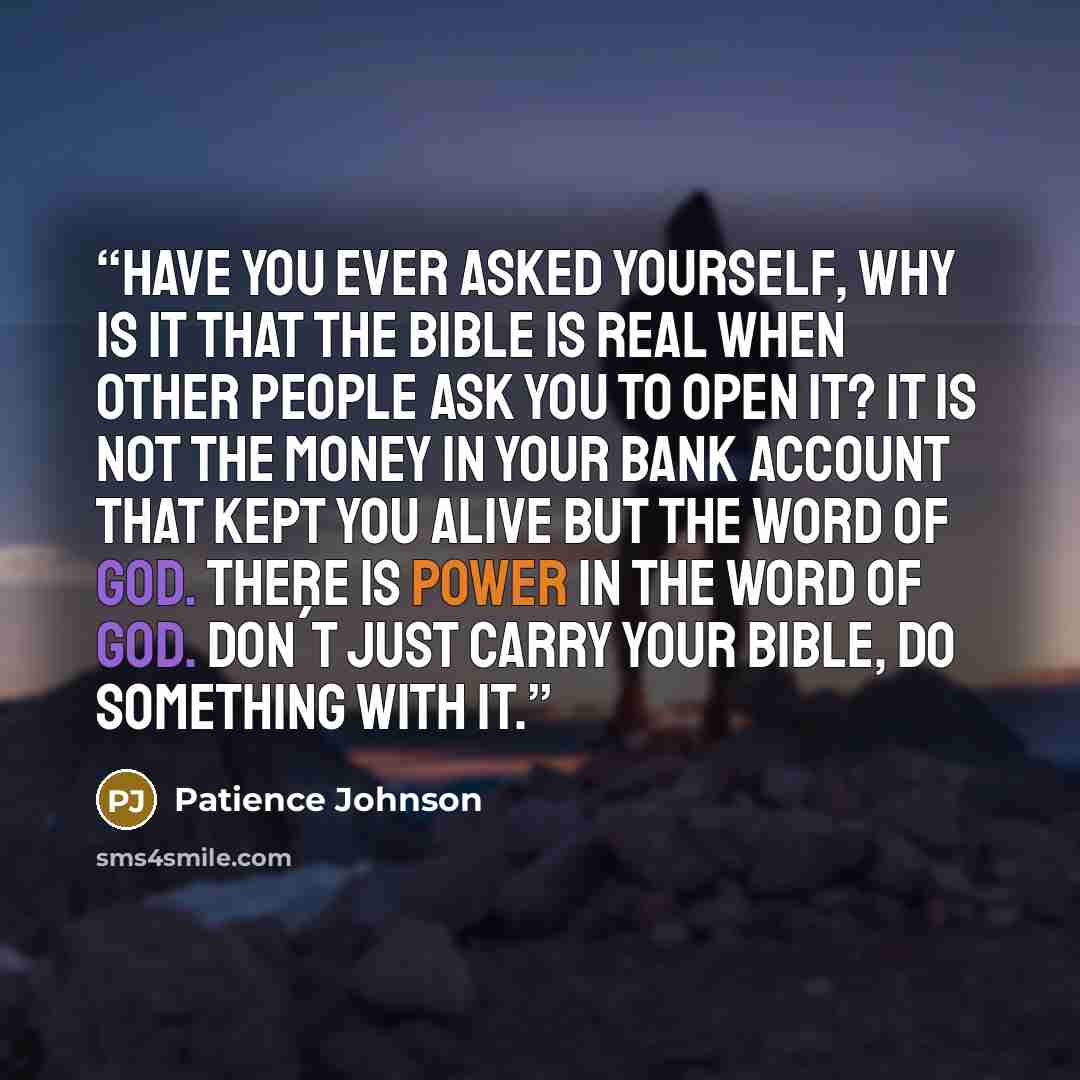 “Have you ever asked yourself, why is it that the bible is real when other people ask you to open it? It is not the money in your bank account that kept you alive but the word of God. There is power in the word of God. Don´t just carry your bible, do something with it.” quote by Patience Johnson