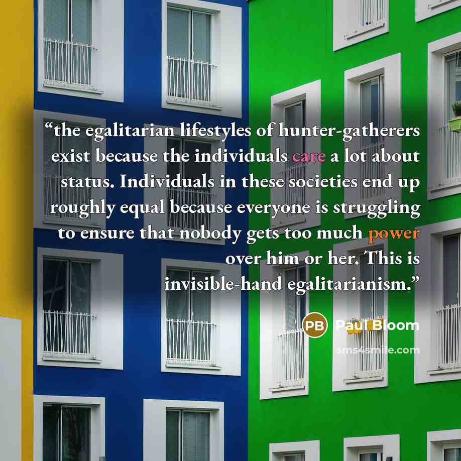 “the egalitarian lifestyles of hunter-gatherers exist because the individuals care a lot about status. Individuals in these societies end up roughly equal because everyone is struggling to ensure that nobody gets too much power over him or her. This is invisible-hand egalitarianism.” quote by Paul Bloom