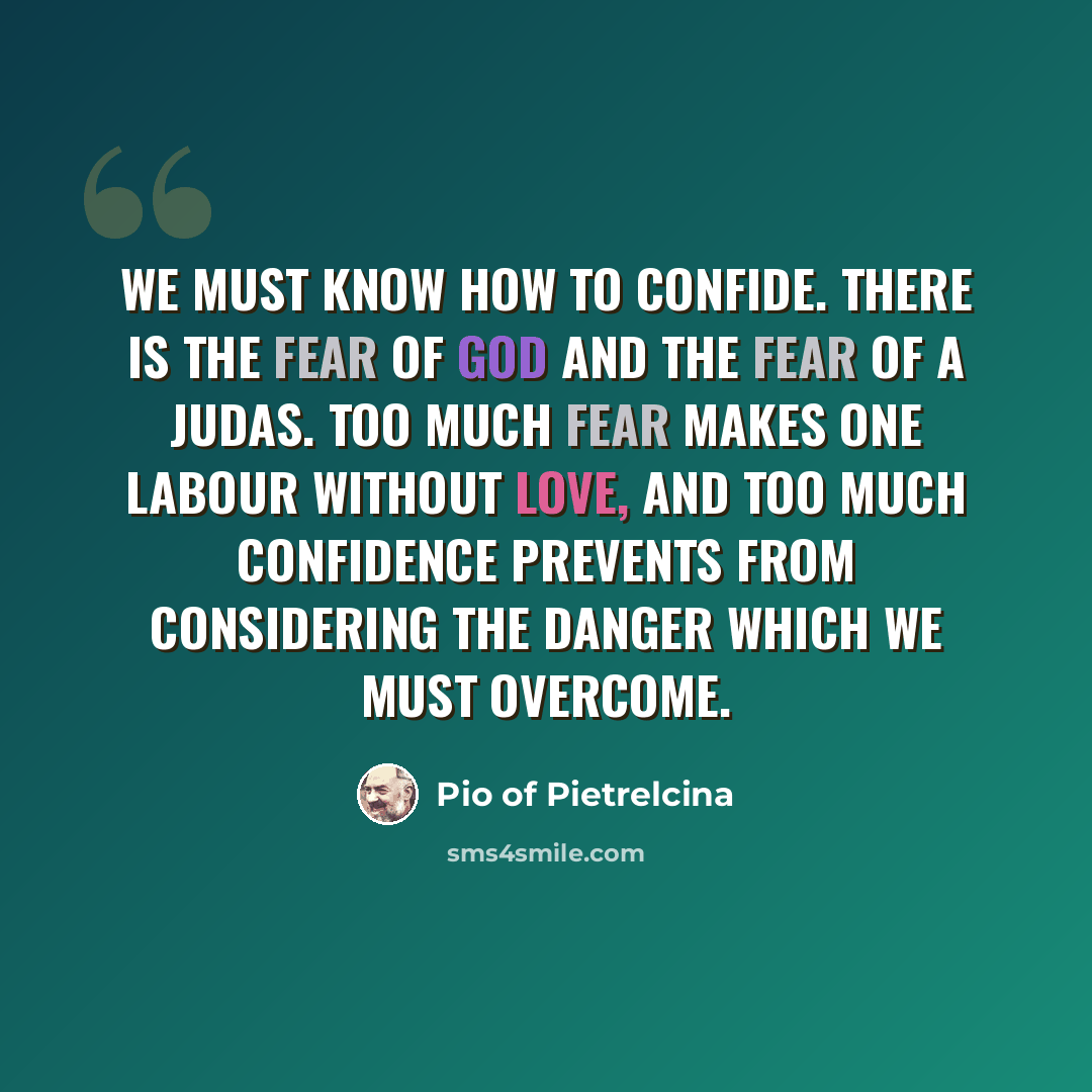 “We must know how to confide. There is the fear of God and the fear of a Judas. Too much fear makes one labour without love, and too much confidence prevents from considering the danger which we must overcome.” quote by Pio of Pietrelcina