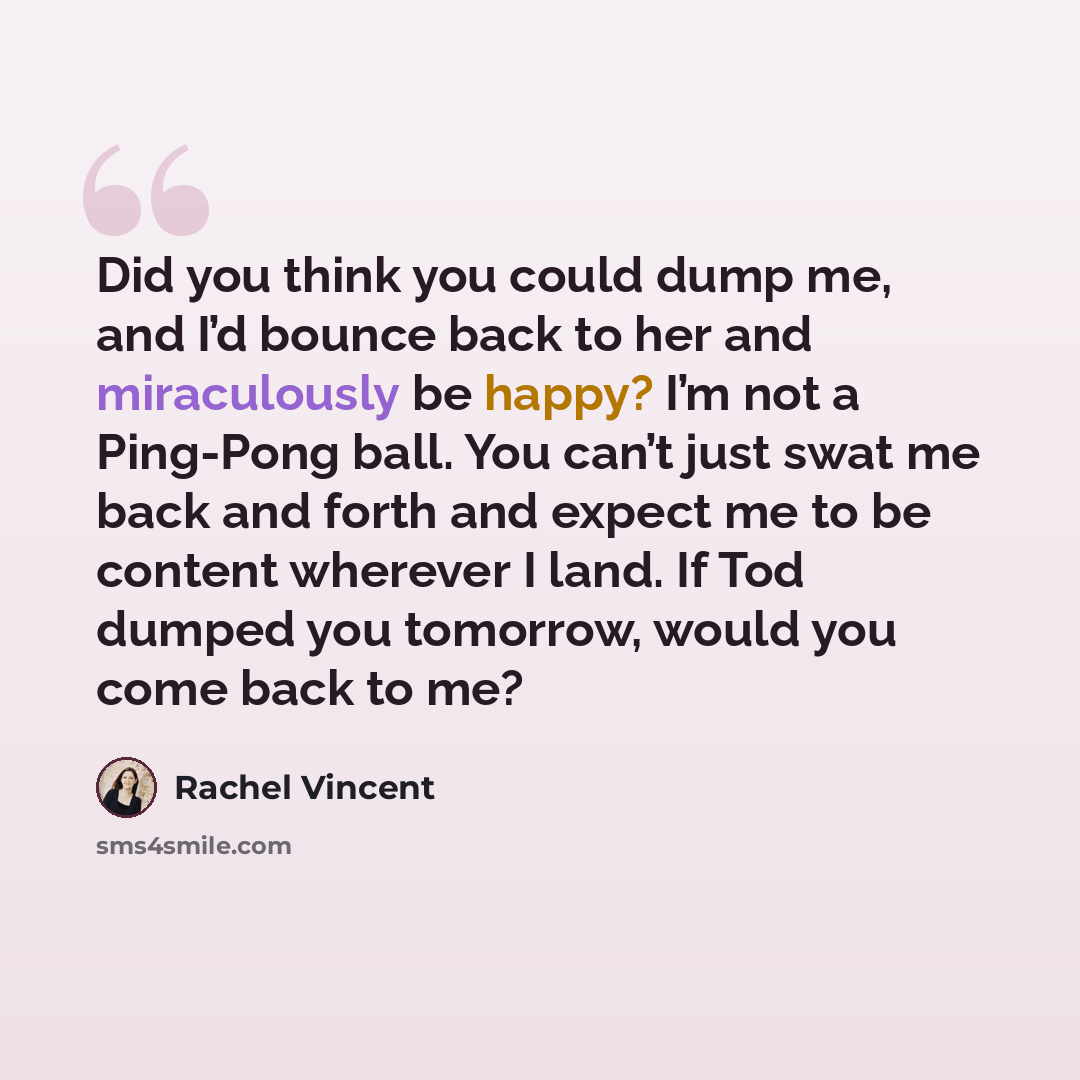“Did you think you could dump me, and I’d bounce back to her and miraculously be happy? I’m not a Ping-Pong ball. You can’t just swat me back and forth and expect me to be content wherever I land. If Tod dumped you tomorrow, would you come back to me?” quote by Rachel Vincent
