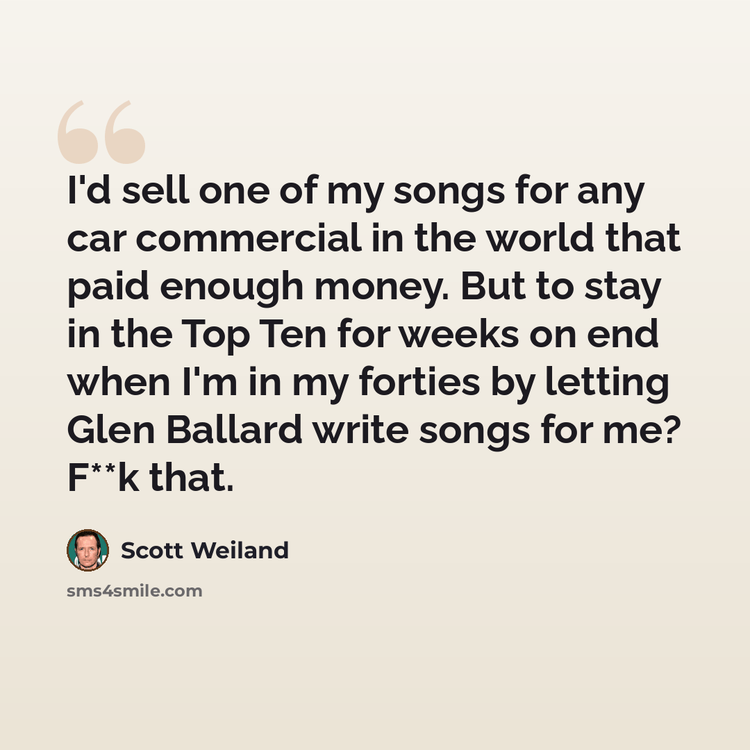 “I'd sell one of my songs for any car commercial in the world that paid enough money. But to stay in the Top Ten for weeks on end when I'm in my forties by letting Glen Ballard write songs for me? F**k that.” quote by Scott Weiland