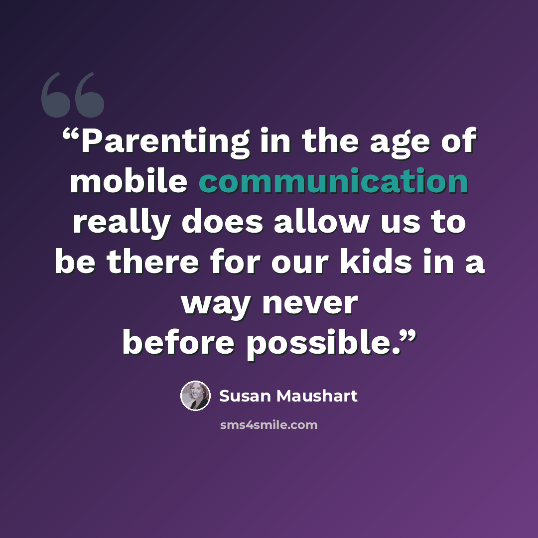 “Parenting in the age of mobile communication really does allow us to be there for our kids in a way never before possible.” quote by Susan Maushart