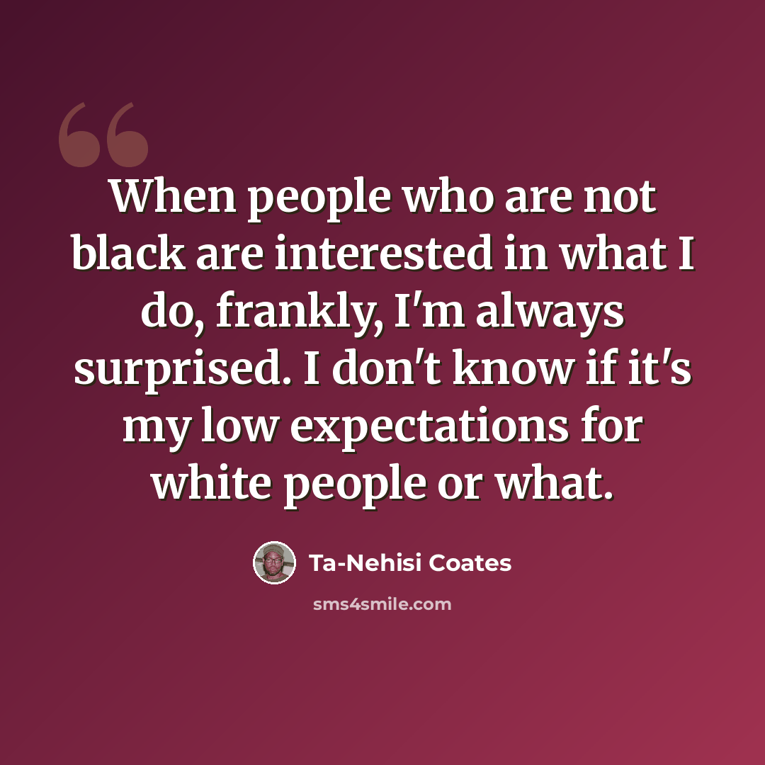 “When people who are not black are interested in what I do, frankly, I'm always surprised. I don't know if it's my low expectations for white people or what.” quote by Ta-Nehisi Coates