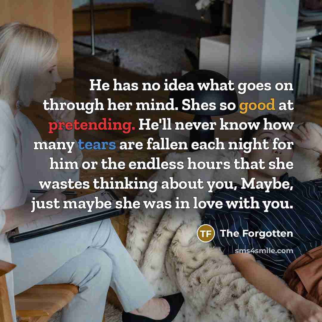“He has no idea what goes on through her mind. Shes so good at pretending. He'll never know how many tears are fallen each night for him or the endless hours that she wastes thinking about you, Maybe, just maybe she was in love with you.” quote by The Forgotten