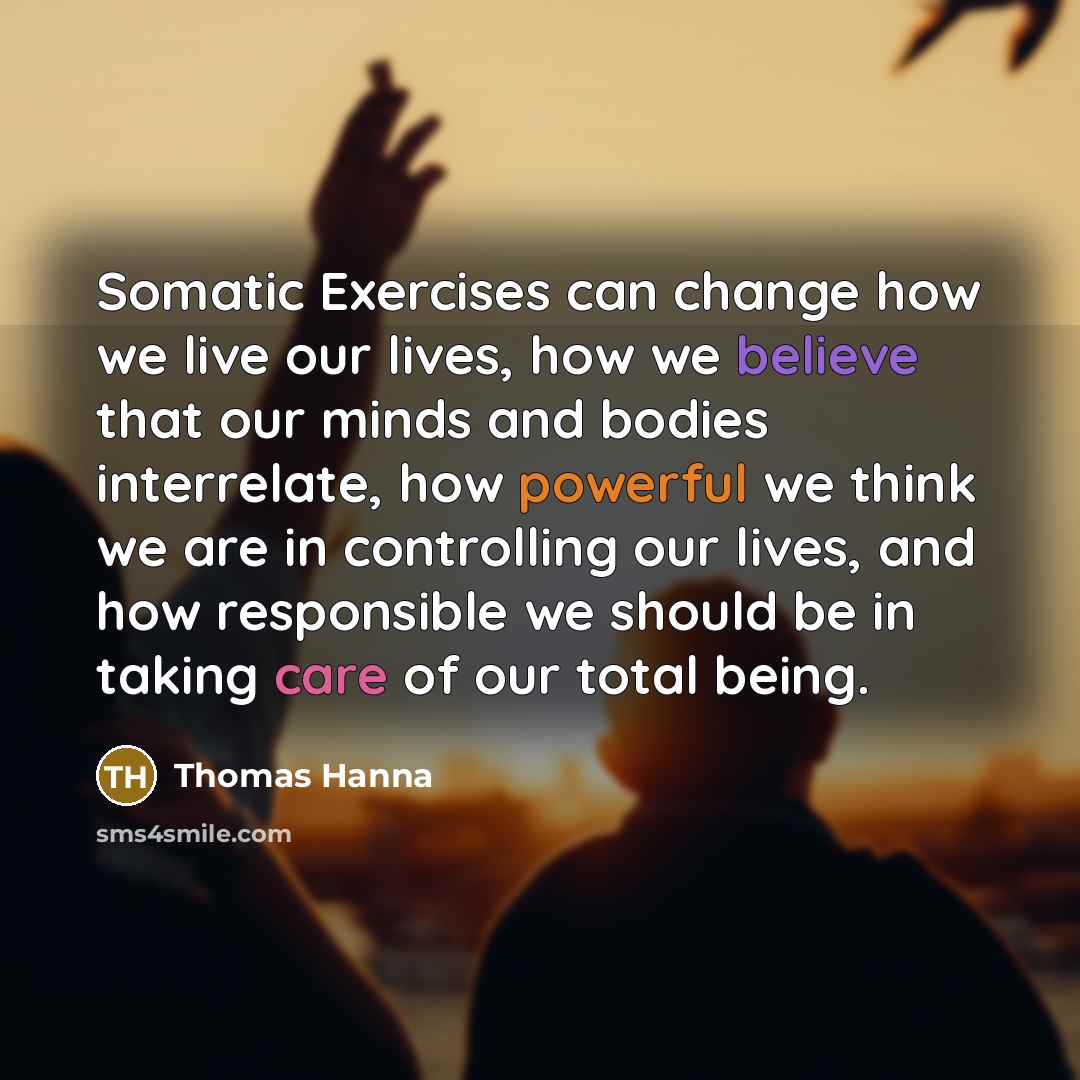 “Somatic Exercises can change how we live our lives, how we believe that our minds and bodies interrelate, how powerful we think we are in controlling our lives, and how responsible we should be in taking care of our total being.” quote by Thomas Hanna