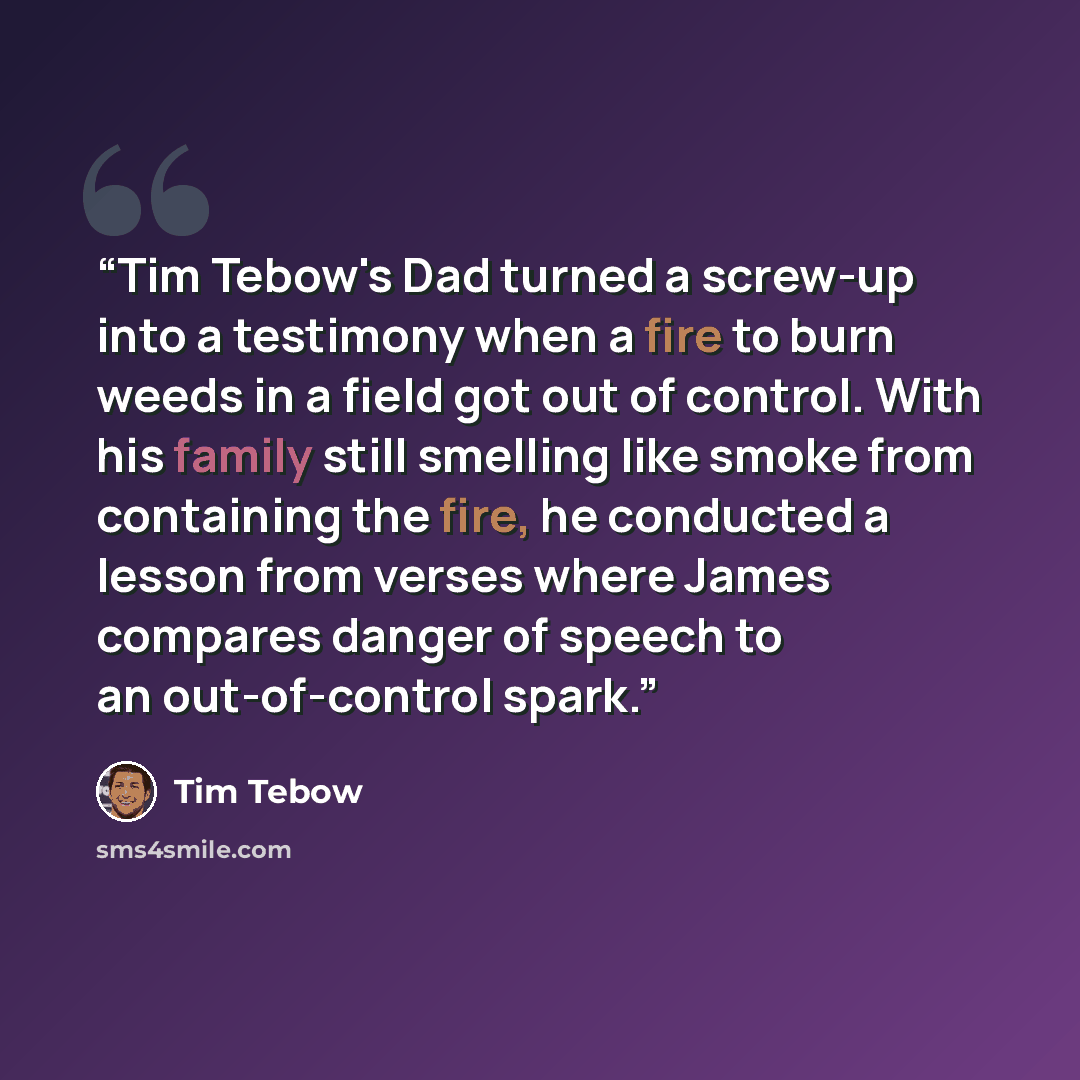 “Tim Tebow's Dad turned a screw-up into a testimony when a fire to burn weeds in a field got out of control. With his family still smelling like smoke from containing the fire, he conducted a lesson from verses where James compares danger of speech to an out-of-control spark.” quote by Tim Tebow