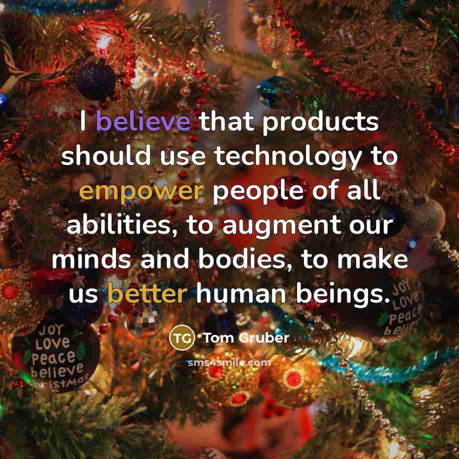 “I believe that products should use technology to empower people of all abilities, to augment our minds and bodies, to make us better human beings.” quote by Tom Gruber