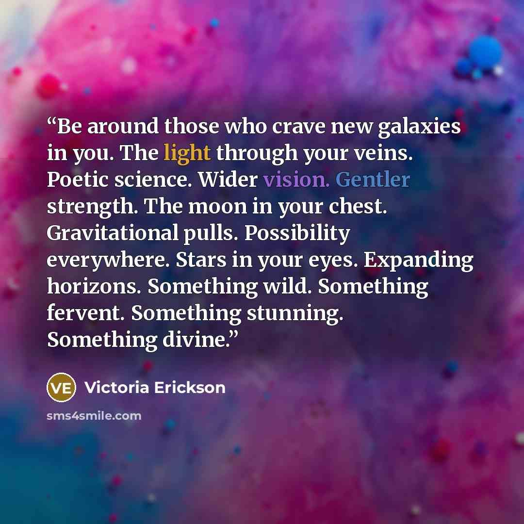 “Be around those who crave new galaxies in you. The light through your veins. Poetic science. Wider vision. Gentler strength. The moon in your chest. Gravitational pulls. Possibility everywhere. Stars in your eyes. Expanding horizons. Something wild. Something fervent. Something stunning. Something…” quote by Victoria Erickson