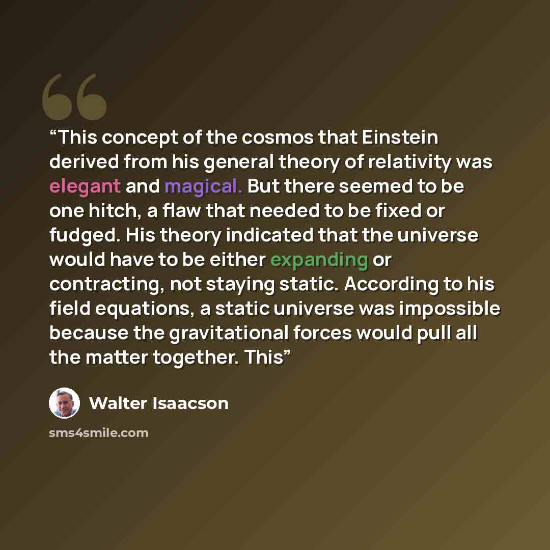 “This concept of the cosmos that Einstein derived from his general theory of relativity was elegant and magical. But there seemed to be one hitch, a flaw that needed to be fixed or fudged. His theory indicated that the universe would have to be either expanding or contracting, not staying static…” quote by Walter Isaacson