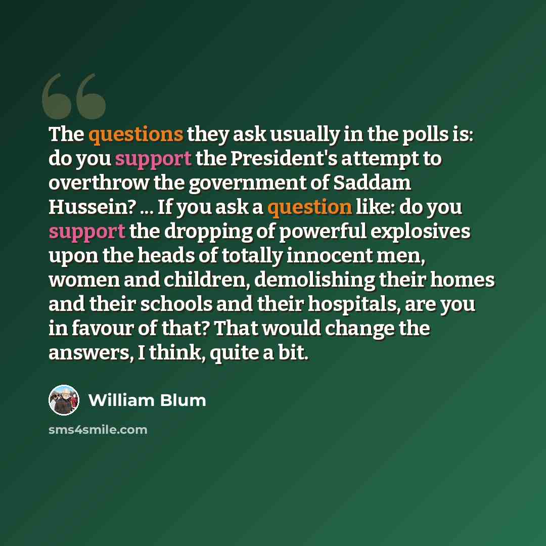 “The questions they ask usually in the polls is: do you support the President's attempt to overthrow the government of Saddam Hussein? ... If you ask a question like: do you support the dropping of powerful explosives upon the heads of totally innocent men, women and children, demolishing their…” quote by William Blum