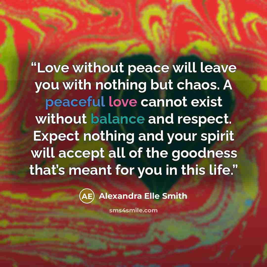 “Love without peace will leave you with nothing but chaos. A peaceful love cannot exist without balance and respect. Expect nothing and your spirit will accept all of the goodness that’s meant for you in this life.” quote by Alexandra Elle Smith