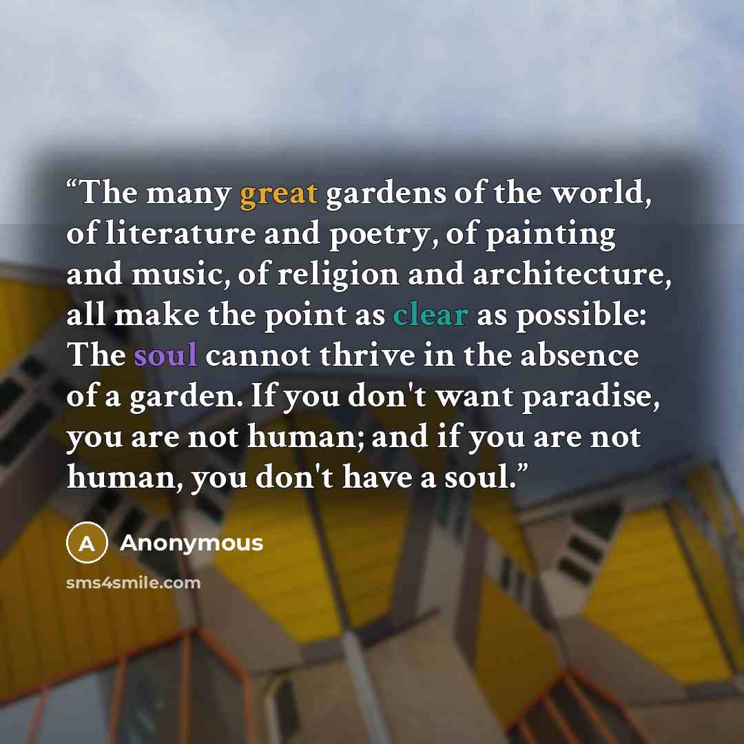 “The many great gardens of the world, of literature and poetry, of painting and music, of religion and architecture, all make the point as clear as possible: The soul cannot thrive in the absence of a garden. If you don't want paradise, you are not human; and if you are not human, you don't have a…” quote by Anonymous