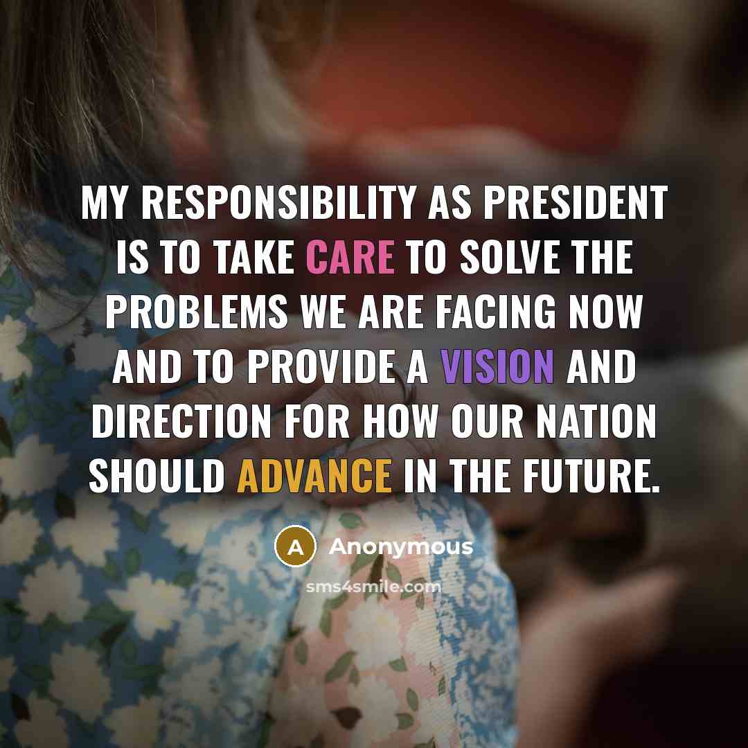 “My responsibility as president is to take care to solve the problems we are facing now and to provide a vision and direction for how our nation should advance in the future.” quote by Anonymous