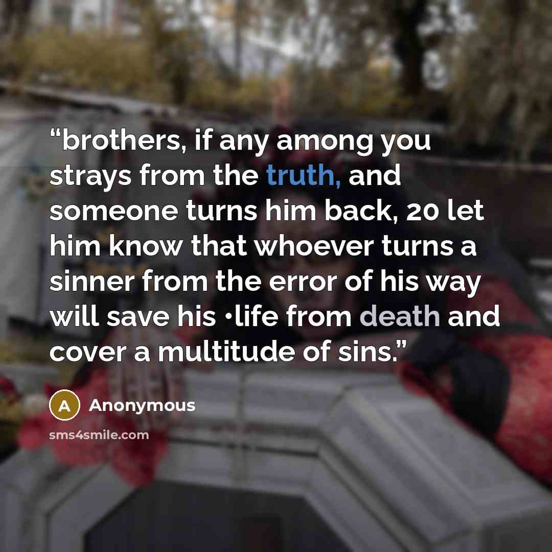 “brothers, if any among you strays from the truth, and someone turns him back, 20 let him know that whoever turns a sinner from the error of his way will save his •life from death and cover a multitude of sins.” quote by Anonymous