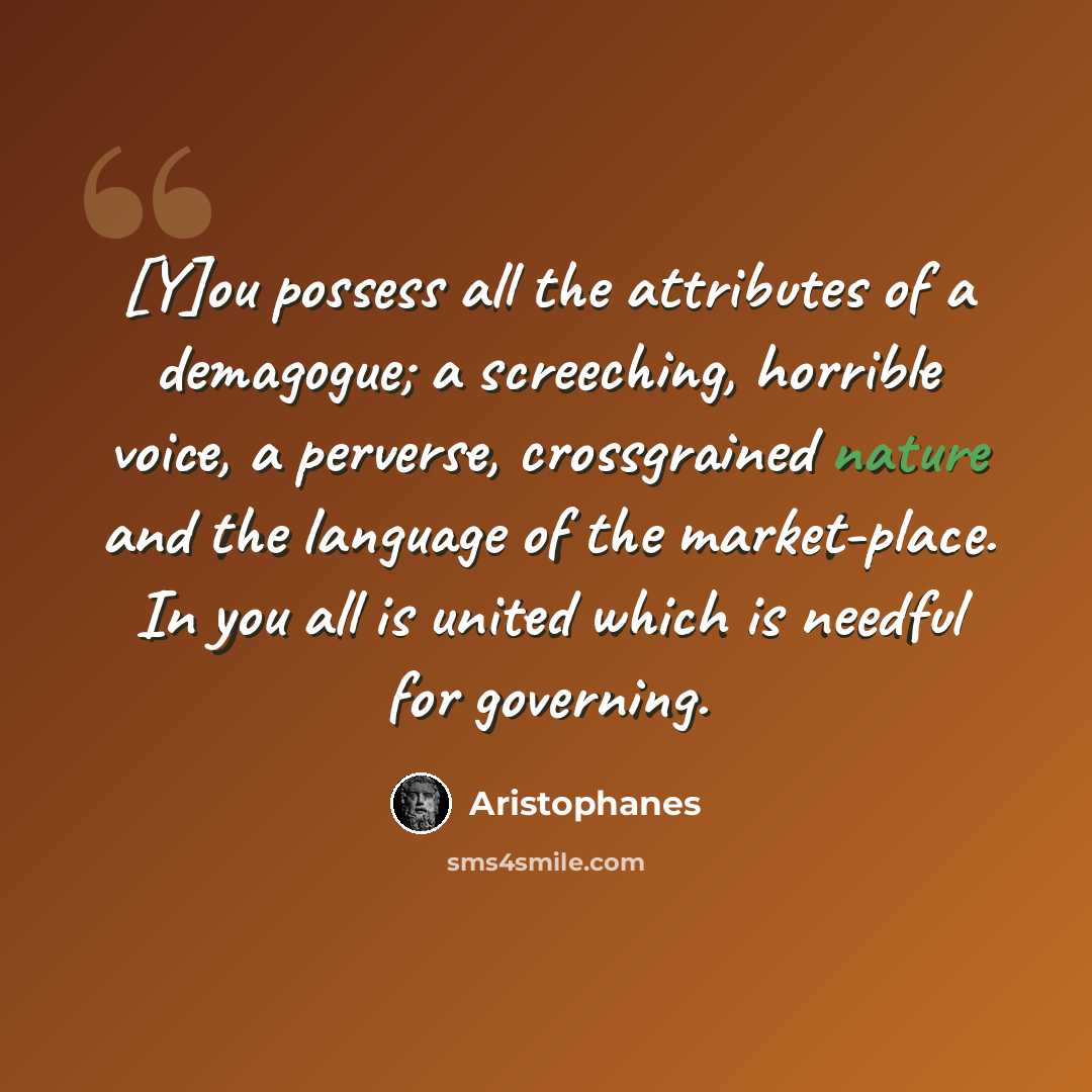 “[Y]ou possess all the attributes of a demagogue; a screeching, horrible voice, a perverse, crossgrained nature and the language of the market-place. In you all is united which is needful for governing.” quote by Aristophanes