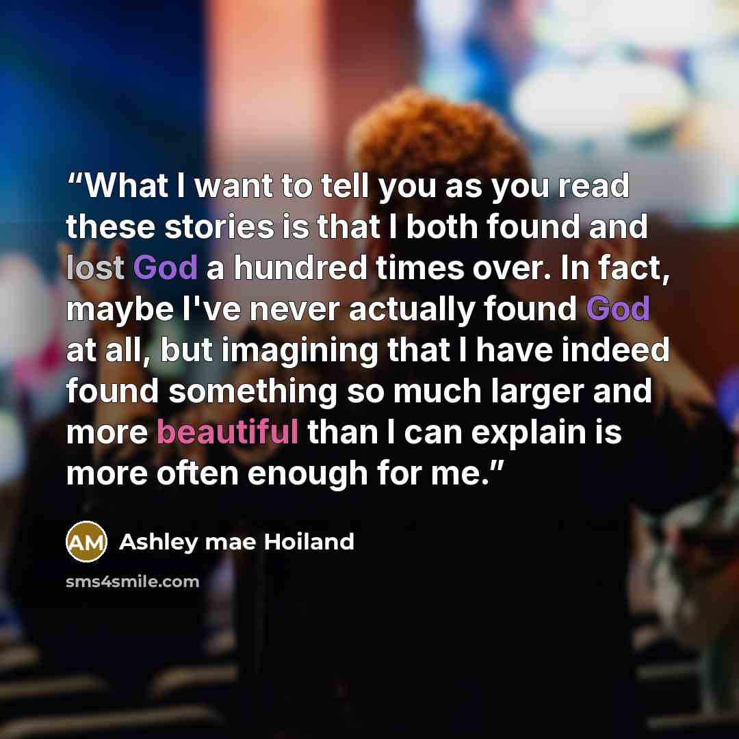 “What I want to tell you as you read these stories is that I both found and lost God a hundred times over. In fact, maybe I've never actually found God at all, but imagining that I have indeed found something so much larger and more beautiful than I can explain is more often enough for me.” quote by Ashley Mae Hoiland