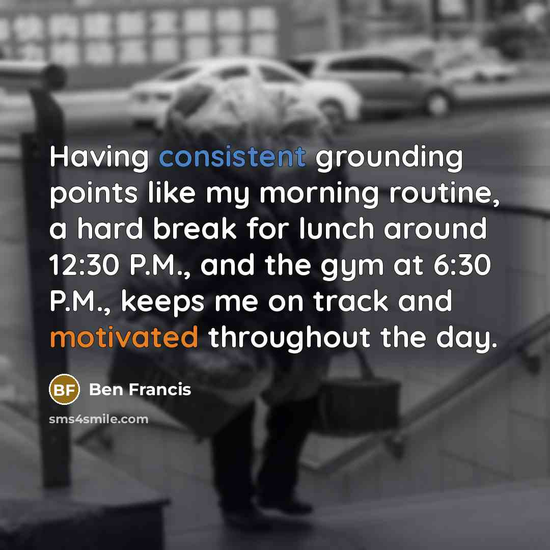 “Having consistent grounding points like my morning routine, a hard break for lunch around 12:30 P.M., and the gym at 6:30 P.M., keeps me on track and motivated throughout the day.” quote by Ben Francis